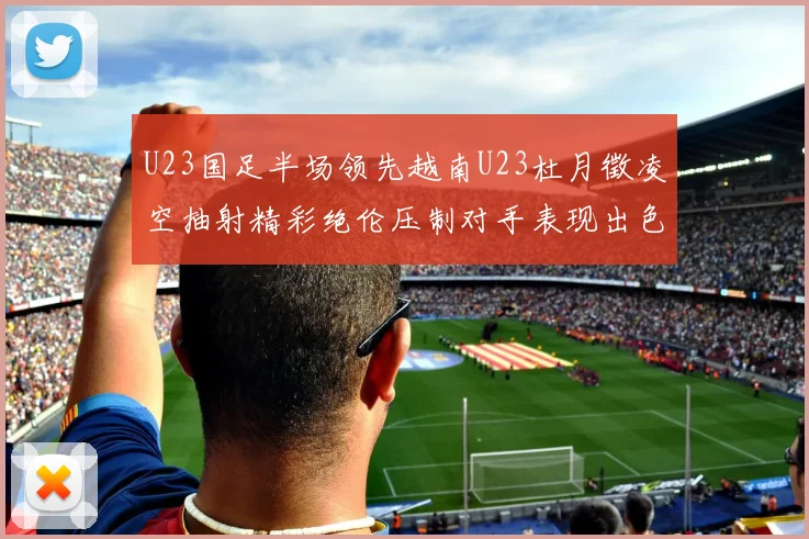 U23国足半场领先越南U23杜月徵凌空抽射精彩绝伦压制对手表现出色