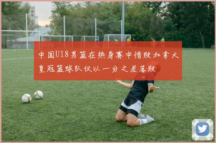 中国U18男篮在热身赛中惜败加拿大皇冠篮球队仅以一分之差落败