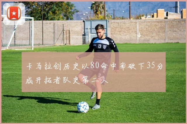 卡马拉创历史以80命中率砍下35分成开拓者队史第二人