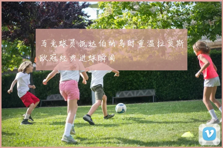马竞球员抵达伯纳乌时重温拉莫斯欧冠经典进球瞬间