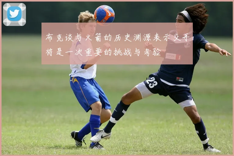 布克谈与火箭的历史渊源表示交手将是一次重要的挑战与考验