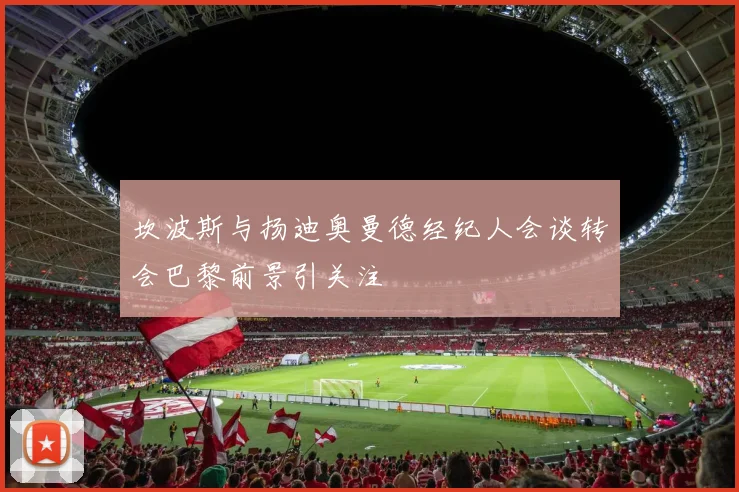 坎波斯与扬迪奥曼德经纪人会谈转会巴黎前景引关注