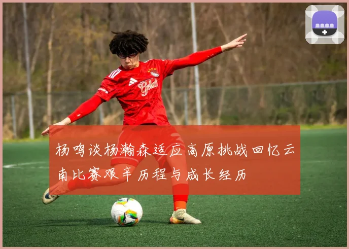 杨鸣谈杨瀚森适应高原挑战回忆云南比赛艰辛历程与成长经历