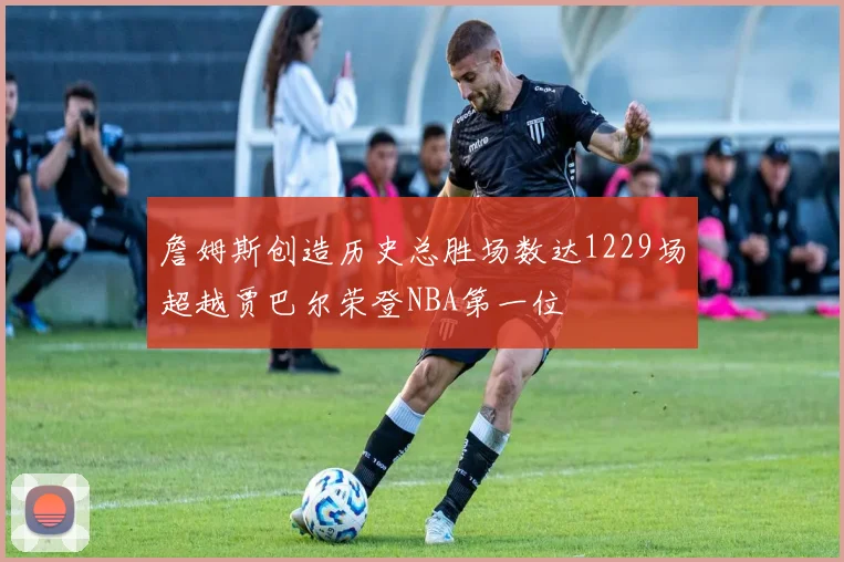 詹姆斯创造历史总胜场数达1229场超越贾巴尔荣登NBA第一位