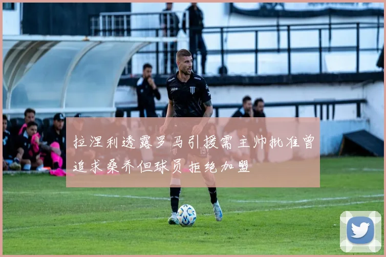 拉涅利透露罗马引援需主帅批准曾追求桑乔但球员拒绝加盟
