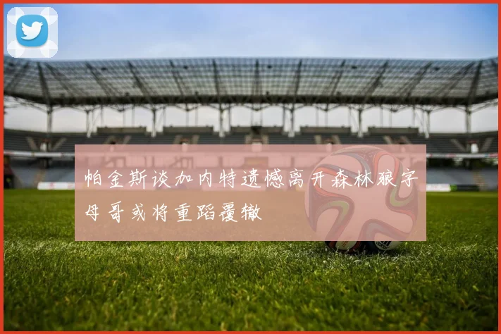 帕金斯谈加内特遗憾离开森林狼字母哥或将重蹈覆辙