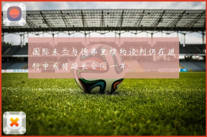 国际米兰与德弗里续约谈判仍在进行中或将延长合同一年