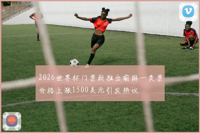 2026世界杯门票新推出前排一类票价格上涨1500美元引发热议