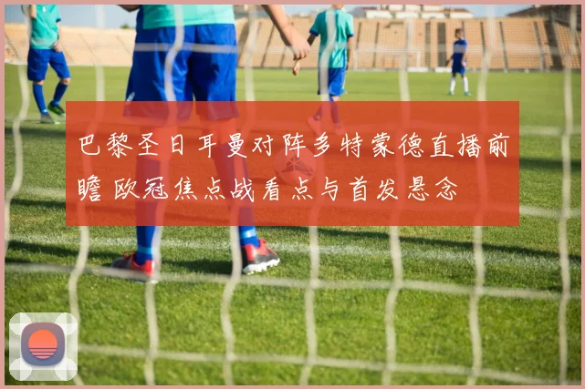 巴黎圣日耳曼对阵多特蒙德直播前瞻 欧冠焦点战看点与首发悬念