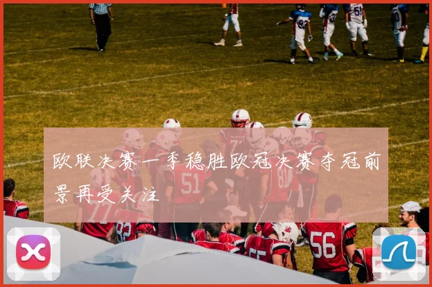 欧联决赛一季稳胜欧冠决赛夺冠前景再受关注