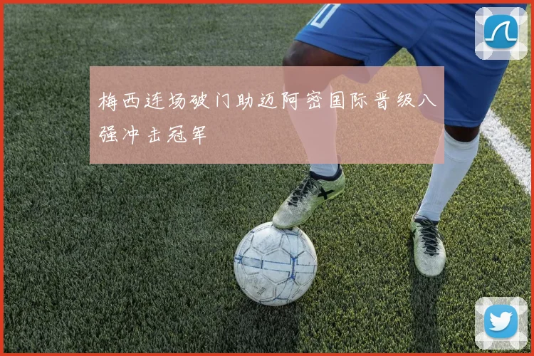 梅西连场破门助迈阿密国际晋级八强冲击冠军