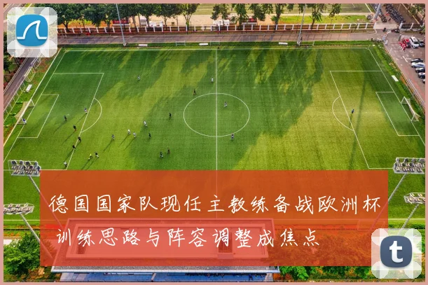 德国国家队现任主教练备战欧洲杯 训练思路与阵容调整成焦点