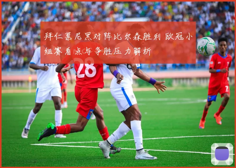 拜仁慕尼黑对阵比尔森胜利 欧冠小组赛看点与争胜压力解析