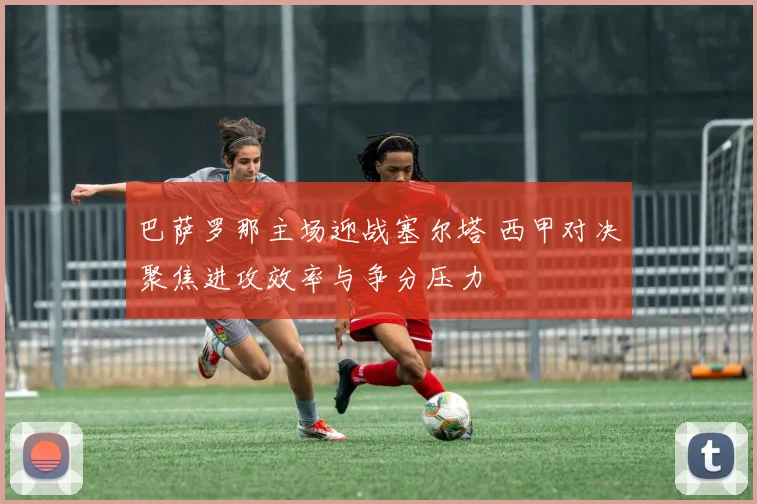 巴萨罗那主场迎战塞尔塔 西甲对决聚焦进攻效率与争分压力