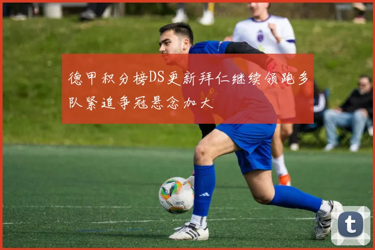 德甲积分榜DS更新拜仁继续领跑多队紧追争冠悬念加大