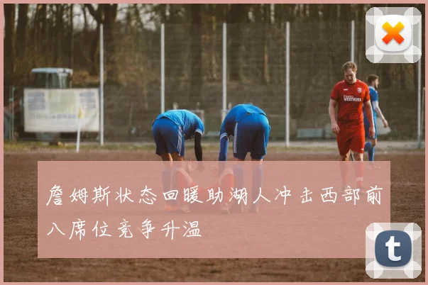 詹姆斯状态回暖助湖人冲击西部前八席位竞争升温