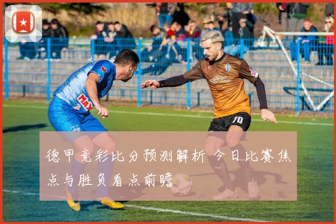 德甲竞彩比分预测解析 今日比赛焦点与胜负看点前瞻