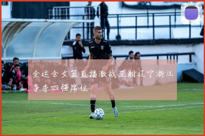 全运会女篮直播激战正酣辽宁浙江争夺四强席位