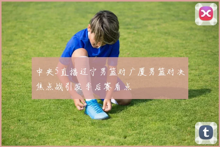 中央5直播辽宁男篮对广厦男篮对决焦点战引发季后赛看点