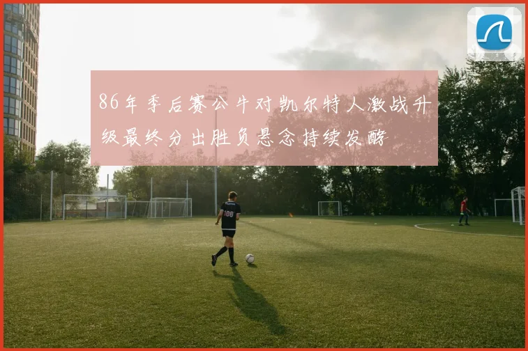 86年季后赛公牛对凯尔特人激战升级最终分出胜负悬念持续发酵