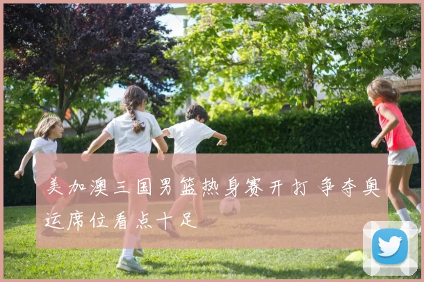 美加澳三国男篮热身赛开打 争夺奥运席位看点十足