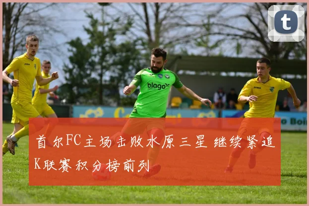 首尔FC主场击败水原三星 继续紧追K联赛积分榜前列